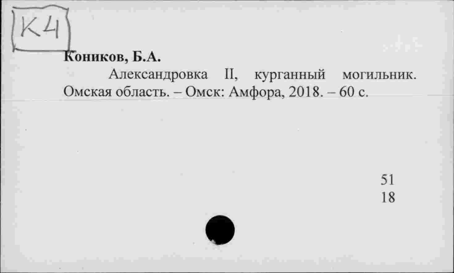 ﻿оников, Б.А.
Александровка II, курганный могильник.
Омская область. - Омск: Амфора, 2018. - 60 с.
51
18